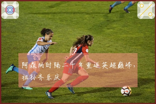 阿森纳时隔二十年重返英超巅峰，祖孙齐乐庆